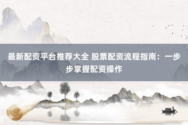 最新配资平台推荐大全 股票配资流程指南：一步步掌握配资操作