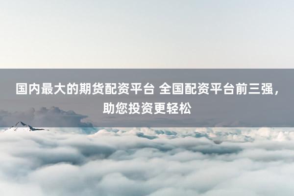 国内最大的期货配资平台 全国配资平台前三强，助您投资更轻松