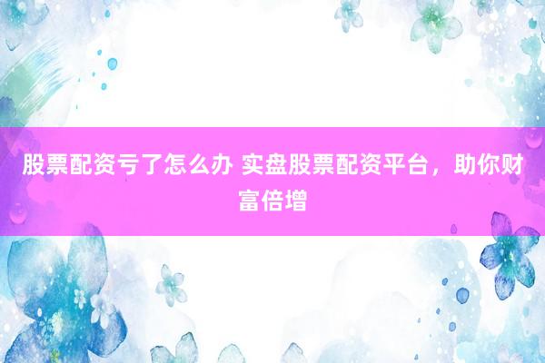 股票配资亏了怎么办 实盘股票配资平台，助你财富倍增
