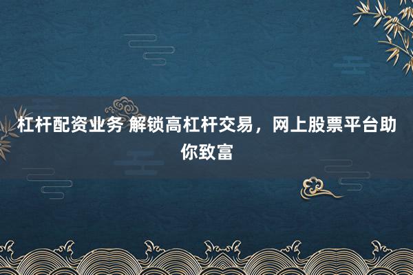 杠杆配资业务 解锁高杠杆交易，网上股票平台助你致富