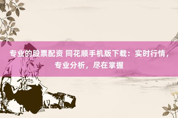 专业的股票配资 同花顺手机版下载：实时行情，专业分析，尽在掌握