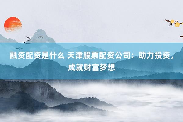 融资配资是什么 天津股票配资公司：助力投资，成就财富梦想