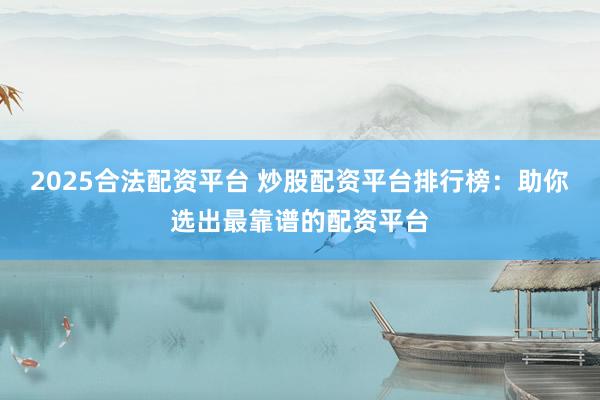 2025合法配资平台 炒股配资平台排行榜：助你选出最靠谱的配资平台