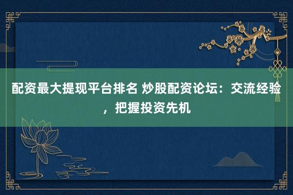 配资最大提现平台排名 炒股配资论坛：交流经验，把握投资先机