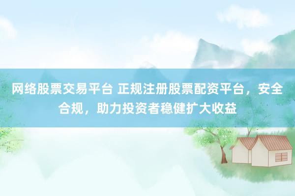 网络股票交易平台 正规注册股票配资平台，安全合规，助力投资者稳健扩大收益