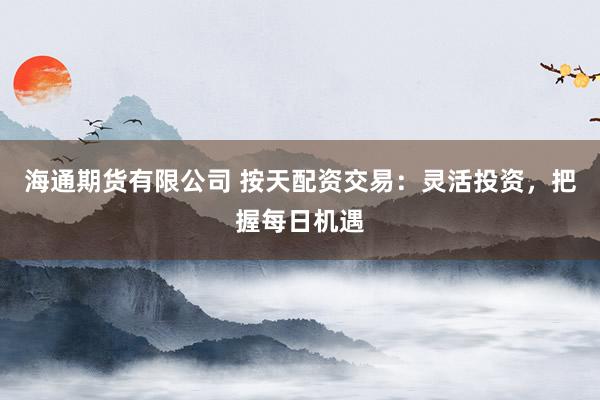 海通期货有限公司 按天配资交易：灵活投资，把握每日机遇