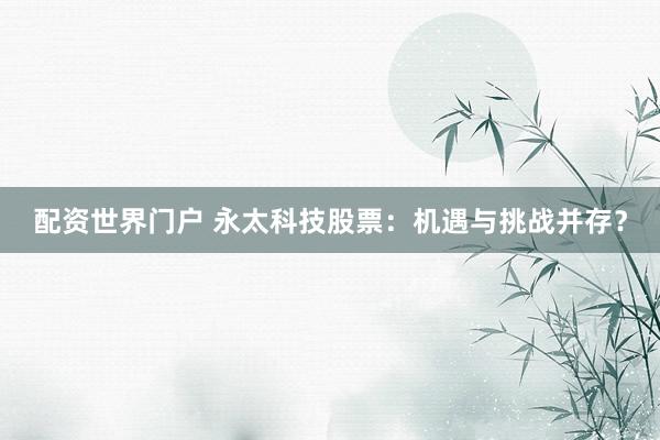 配资世界门户 永太科技股票：机遇与挑战并存？