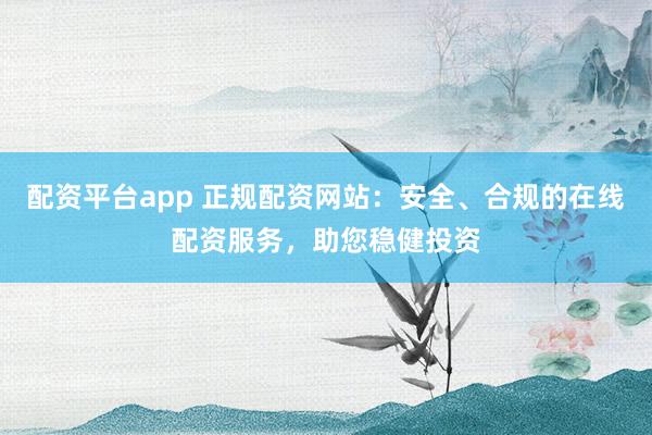 配资平台app 正规配资网站：安全、合规的在线配资服务，助您稳健投资