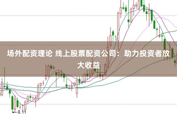 场外配资理论 线上股票配资公司：助力投资者放大收益
