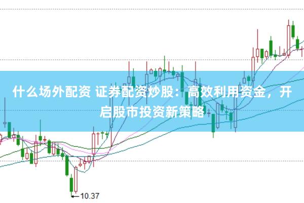 什么场外配资 证券配资炒股：高效利用资金，开启股市投资新策略
