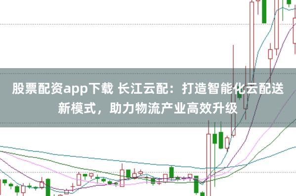 股票配资app下载 长江云配：打造智能化云配送新模式，助力物流产业高效升级