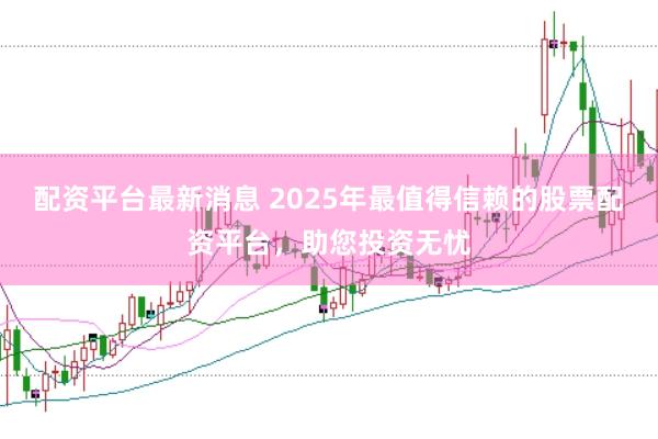 配资平台最新消息 2025年最值得信赖的股票配资平台，助您投资无忧