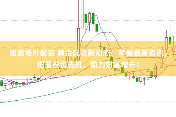 股票场外配资 黄金配资新动态：掌握最新资讯，把握投资先机，助力财富增长！