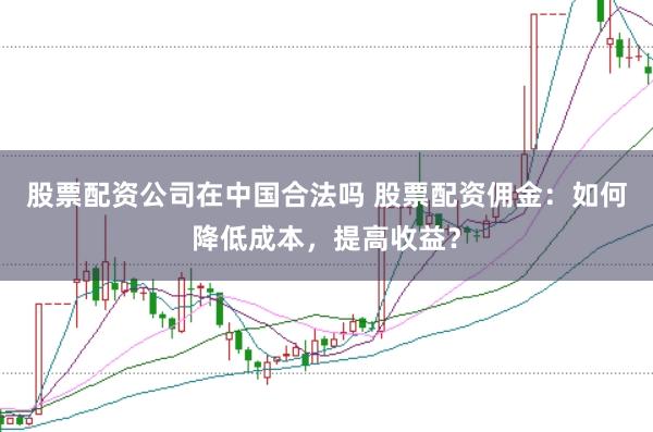 股票配资公司在中国合法吗 股票配资佣金：如何降低成本，提高收益？