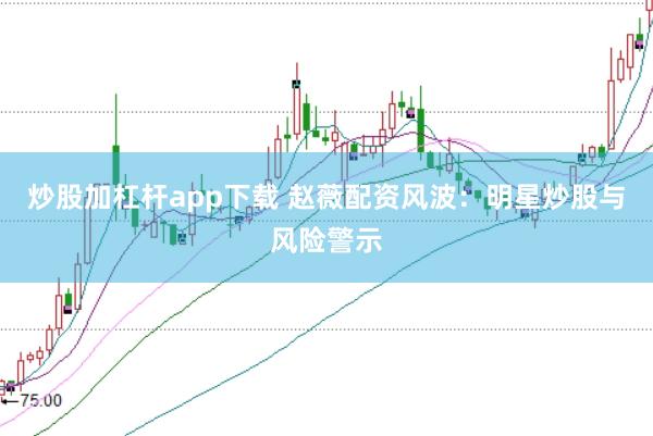 炒股加杠杆app下载 赵薇配资风波：明星炒股与风险警示