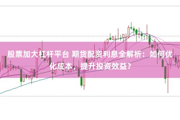 股票加大杠杆平台 期货配资利息全解析：如何优化成本，提升投资效益？