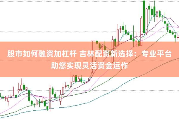 股市如何融资加杠杆 吉林配资新选择：专业平台助您实现灵活资金运作