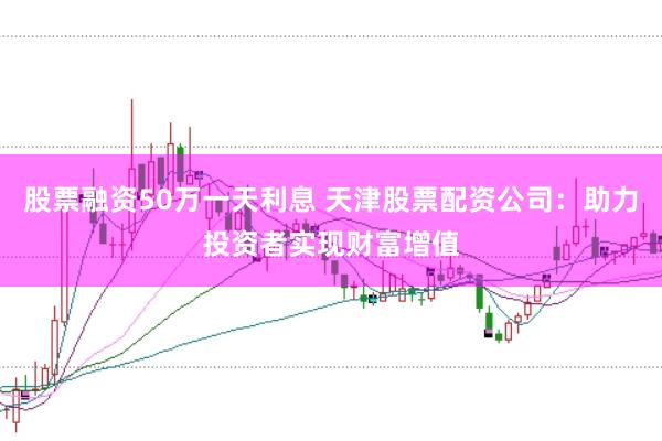股票融资50万一天利息 天津股票配资公司：助力投资者实现财富增值