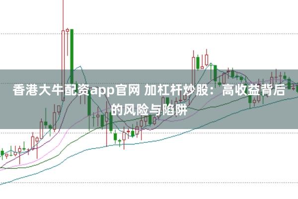香港大牛配资app官网 加杠杆炒股：高收益背后的风险与陷阱
