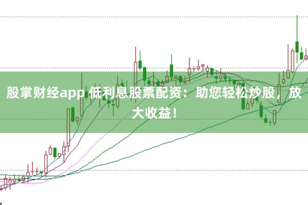 股掌财经app 低利息股票配资：助您轻松炒股，放大收益！