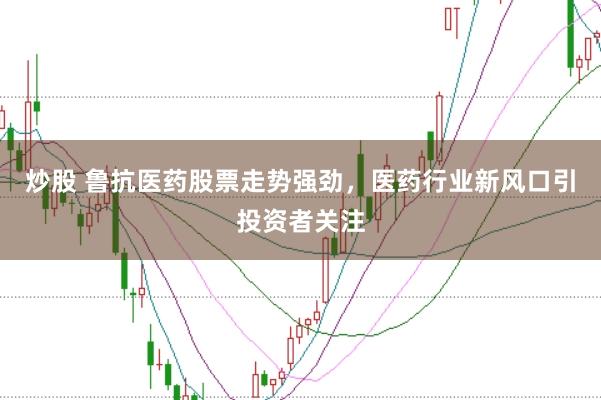 炒股 鲁抗医药股票走势强劲，医药行业新风口引投资者关注