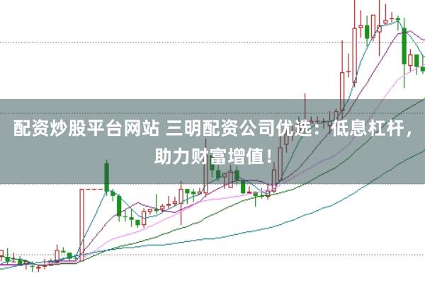配资炒股平台网站 三明配资公司优选：低息杠杆，助力财富增值！