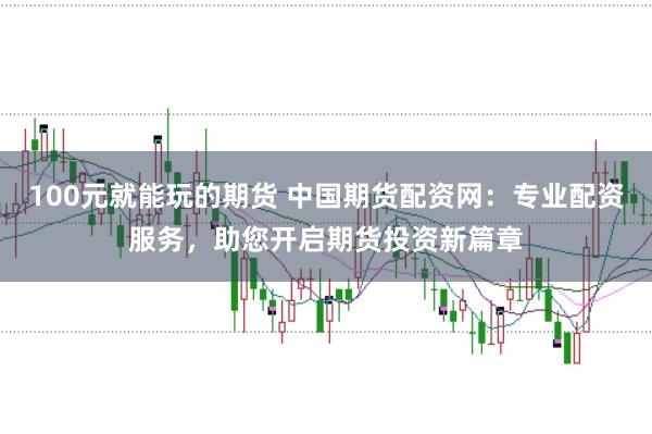 100元就能玩的期货 中国期货配资网：专业配资服务，助您开启期货投资新篇章