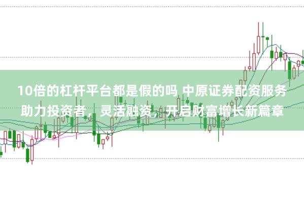 10倍的杠杆平台都是假的吗 中原证券配资服务助力投资者，灵活融资，开启财富增长新篇章
