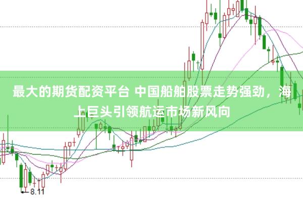 最大的期货配资平台 中国船舶股票走势强劲，海上巨头引领航运市场新风向