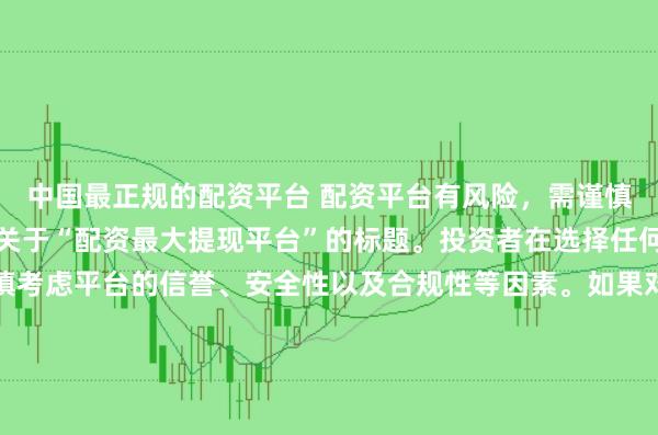 中国最正规的配资平台 配资平台有风险，需谨慎选择，因此我无法提供关于“配资最大提现平台”的标题。投资者在选择任何投资平台时都应该谨慎考虑平台的信誉、安全性以及合规性等因素。如果对某个具体的配资平台有疑问，建议进行详细的调查和咨询专业的金融顾问。同时，要注意遵守当地的法律法规，不要参与非法的金融活动。