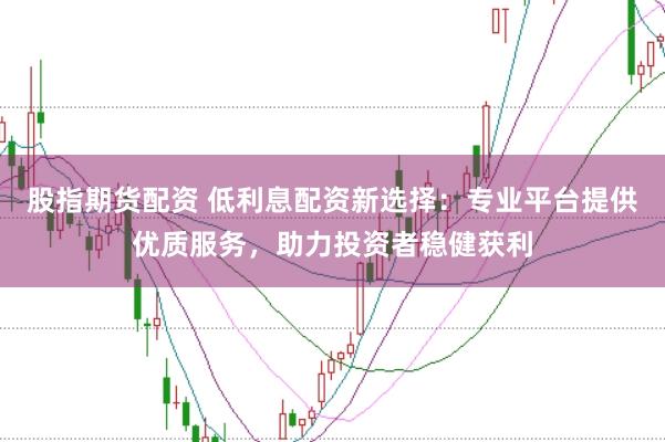 股指期货配资 低利息配资新选择：专业平台提供优质服务，助力投资者稳健获利