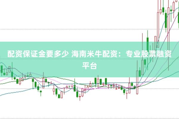 配资保证金要多少 海南米牛配资：专业股票融资平台