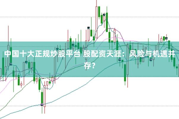 中国十大正规炒股平台 股配资天涯：风险与机遇并存？