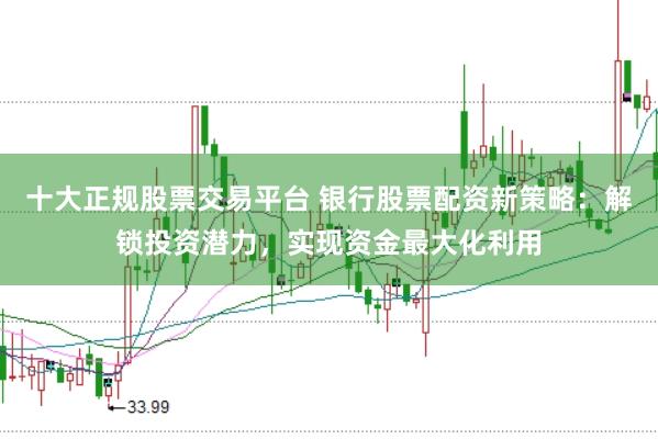 十大正规股票交易平台 银行股票配资新策略：解锁投资潜力，实现资金最大化利用