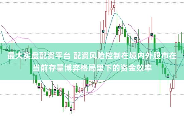 最大实盘配资平台 配资风险控制在境内外股市在当前存量博弈格局里下的资金效率