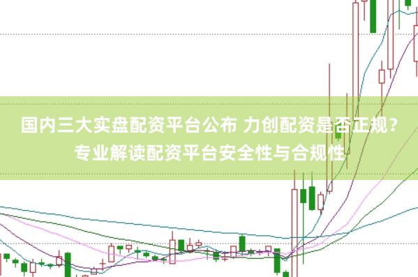 国内三大实盘配资平台公布 力创配资是否正规？专业解读配资平台安全性与合规性