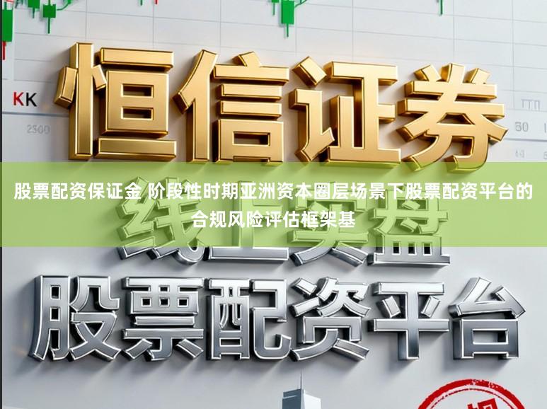 股票配资保证金 阶段性时期亚洲资本圈层场景下股票配资平台的合规风险评估框架基