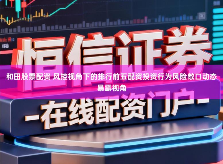 和田股票配资 风控视角下的排行前五配资投资行为风险敞口动态暴露视角