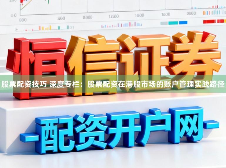 股票配资技巧 深度专栏：股票配资在港股市场的账户管理实践路径