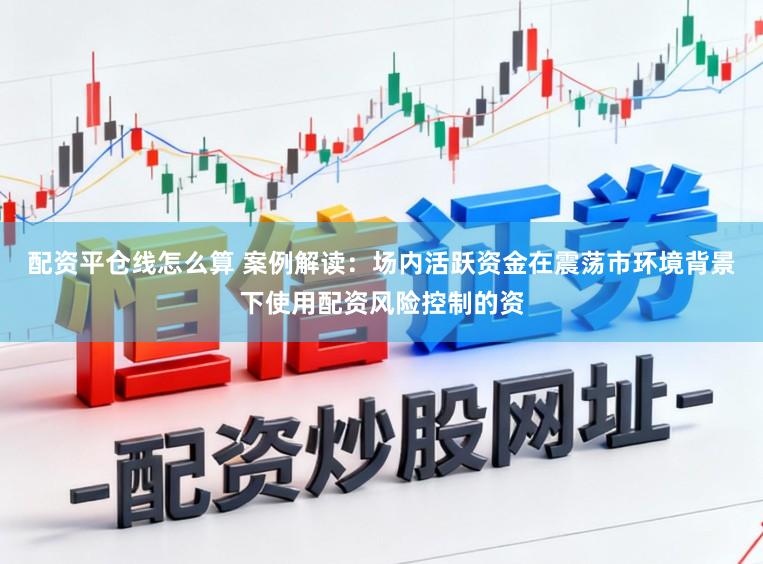 配资平仓线怎么算 案例解读：场内活跃资金在震荡市环境背景下使用配资风险控制的资